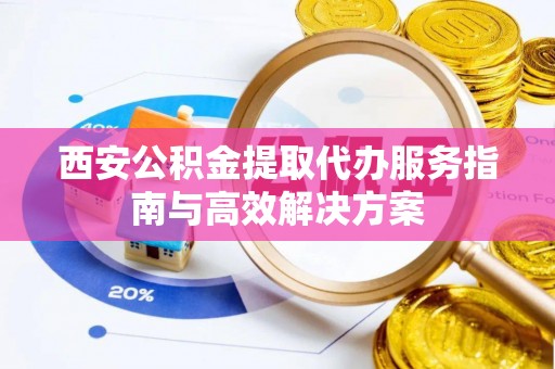 商洛西安公积金提取代办服务指南与高效解决方案