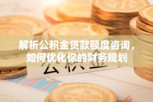 商洛解析公积金贷款额度咨询，如何优化你的财务规划