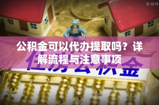 商洛公积金可以代办提取吗？详解流程与注意事项