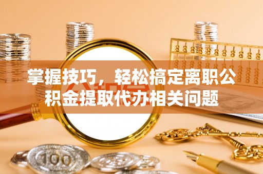 商洛掌握技巧，轻松搞定离职公积金提取代办相关问题
