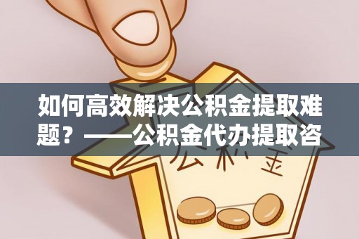 商洛如何高效解决公积金提取难题？——公积金代办提取咨询服务全解析