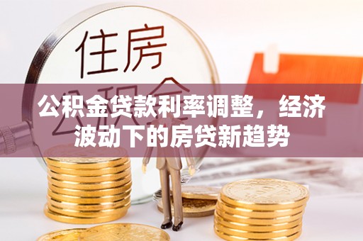 商洛公积金贷款利率调整，经济波动下的房贷新趋势