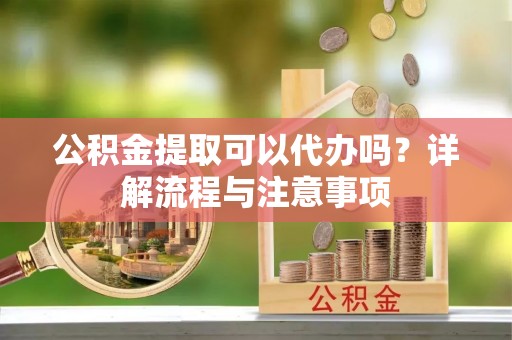 商洛公积金提取可以代办吗？详解流程与注意事项