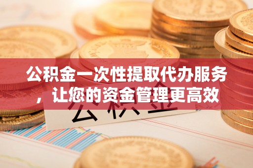 商洛公积金一次性提取代办服务，让您的资金管理更高效