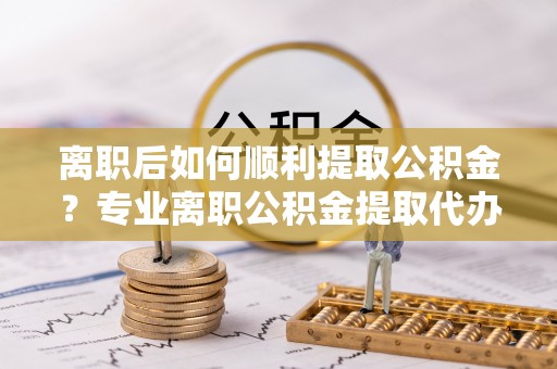商洛离职后如何顺利提取公积金？专业离职公积金提取代办服务指南