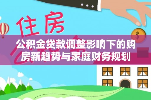 商洛公积金贷款调整影响下的购房新趋势与家庭财务规划