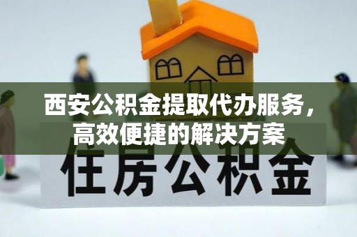商洛西安公积金提取代办服务，高效便捷的解决方案