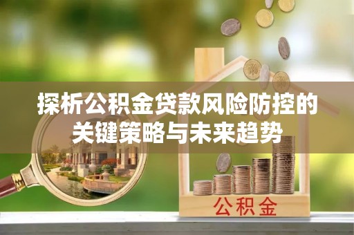 商洛探析公积金贷款风险防控的关键策略与未来趋势