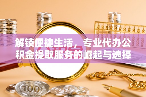 商洛解锁便捷生活，专业代办公积金提取服务的崛起与选择