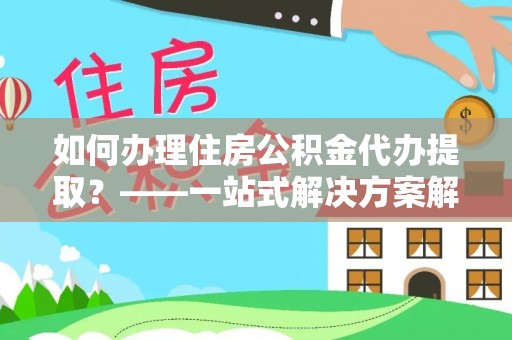 商洛如何办理住房公积金代办提取？——一站式解决方案解析